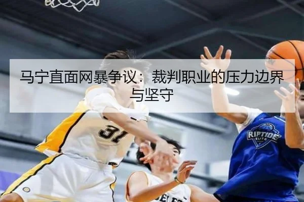 马宁直面网暴争议：裁判职业的压力边界与坚守