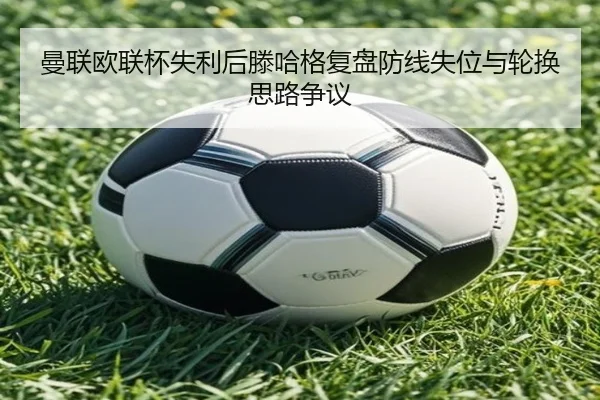 曼联欧联杯失利后滕哈格复盘防线失位与轮换思路争议