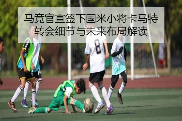 马竞官宣签下国米小将卡马特 转会细节与未来布局解读