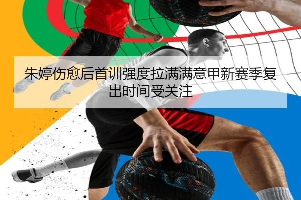 朱婷伤愈后首训强度拉满满意甲新赛季复出时间受关注