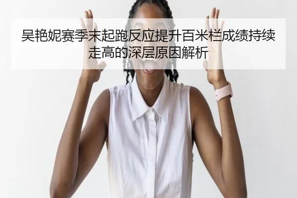 吴艳妮赛季末起跑反应提升百米栏成绩持续走高的深层原因解析