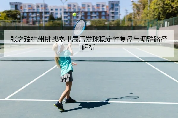 张之臻杭州挑战赛出局后发球稳定性复盘与调整路径解析